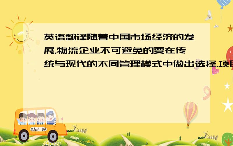 英语翻译随着中国市场经济的发展，物流企业不可避免的要在传统与现代的不同管理模式中做出选择，项目管理是近代兴起的的新型管理