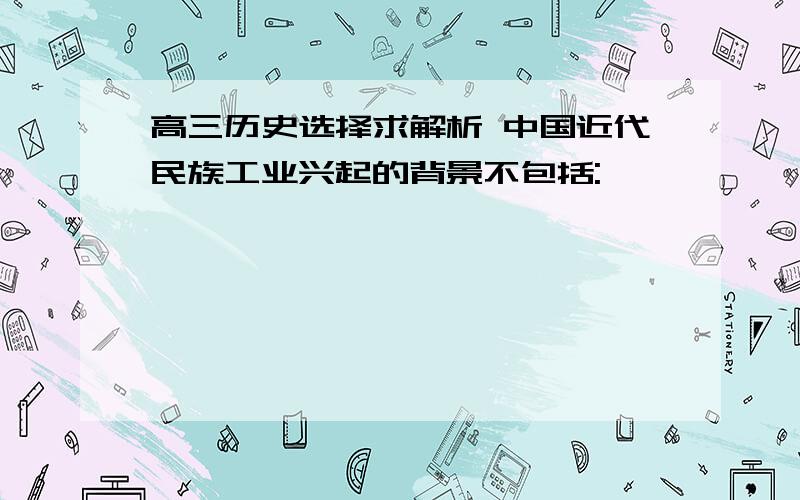 高三历史选择求解析 中国近代民族工业兴起的背景不包括: