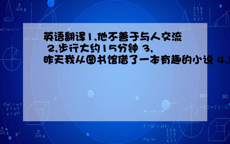 英语翻译1,他不善于与人交流 2,步行大约15分钟 3,昨天我从图书馆借了一本有趣的小说 4,他们花了两个半小时修好了那