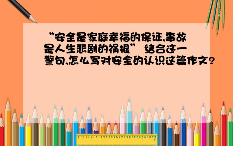 “安全是家庭幸福的保证,事故是人生悲剧的祸根” 结合这一警句,怎么写对安全的认识这篇作文?