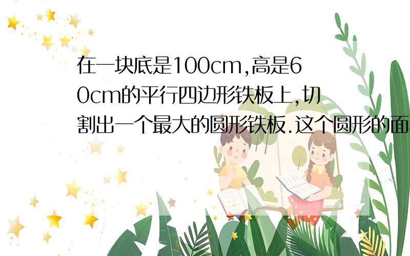 在一块底是100cm,高是60cm的平行四边形铁板上,切割出一个最大的圆形铁板.这个圆形的面积是多少剩余的面积是多少