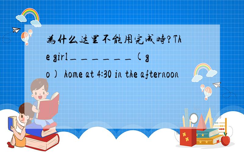 为什么这里不能用完成时?The girl______(go) home at 4:30 in the afternoon