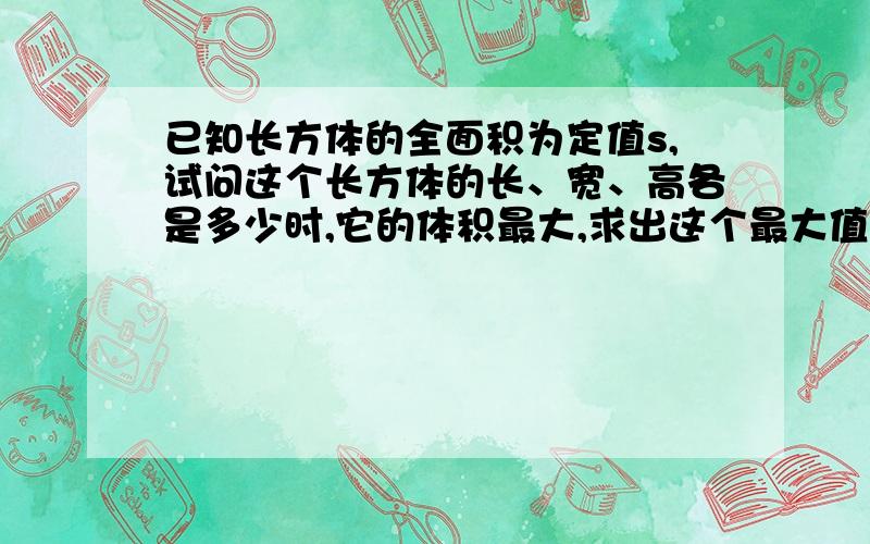 已知长方体的全面积为定值s,试问这个长方体的长、宽、高各是多少时,它的体积最大,求出这个最大值