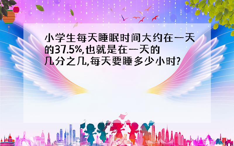 小学生每天睡眠时间大约在一天的37.5%,也就是在一天的几分之几,每天要睡多少小时?