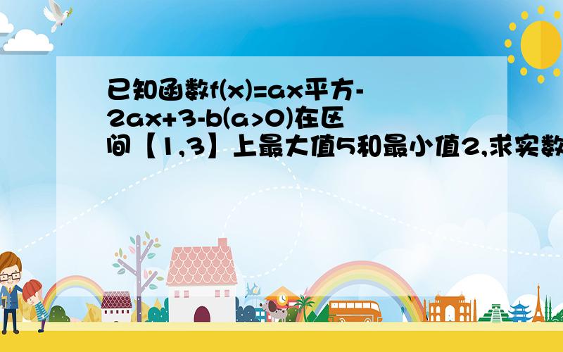 已知函数f(x)=ax平方-2ax+3-b(a>0)在区间【1,3】上最大值5和最小值2,求实数a,b的值