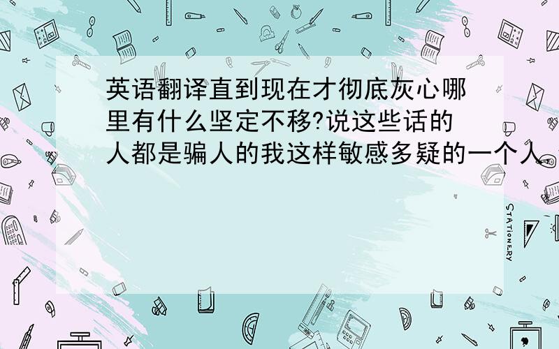 英语翻译直到现在才彻底灰心哪里有什么坚定不移?说这些话的人都是骗人的我这样敏感多疑的一个人,倾尽全力去相信自己对你的不同