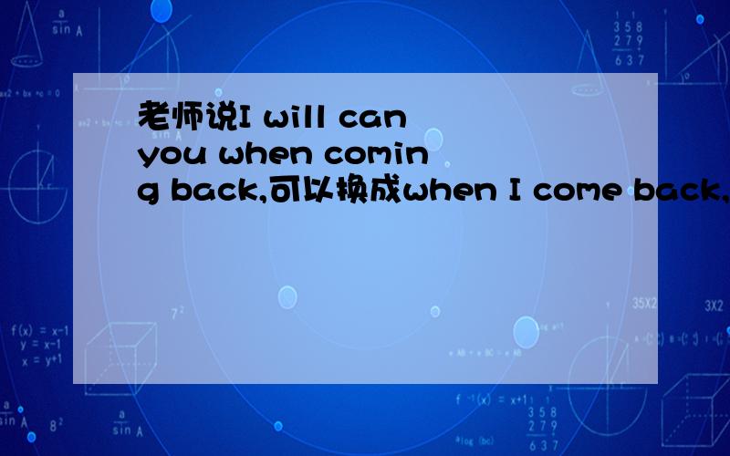 老师说I will can you when coming back,可以换成when I come back,不可以换