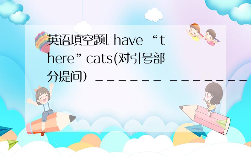 英语填空题l have “there”cats(对引号部分提问）______ _________ ________do