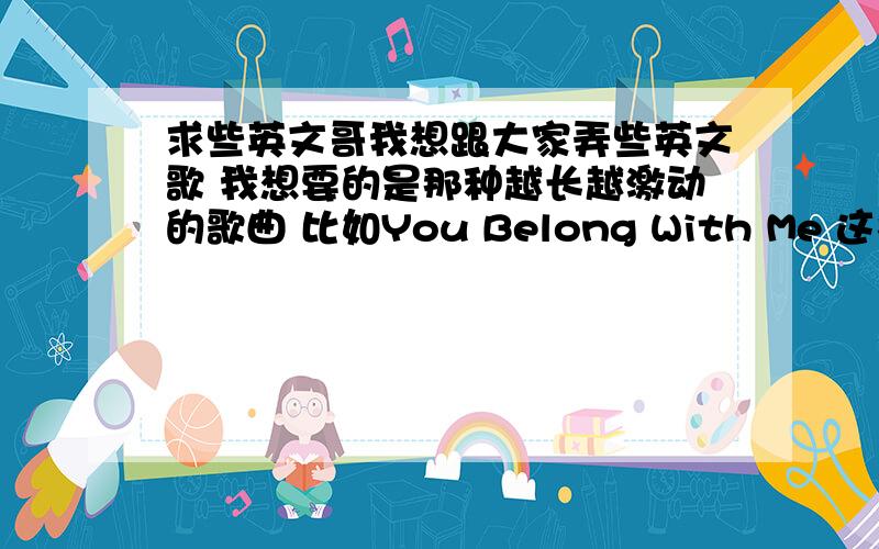 求些英文哥我想跟大家弄些英文歌 我想要的是那种越长越激动的歌曲 比如You Belong With Me 这样的 不要那