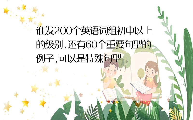 谁发200个英语词组初中以上的级别.还有60个重要句型的例子,可以是特殊句型