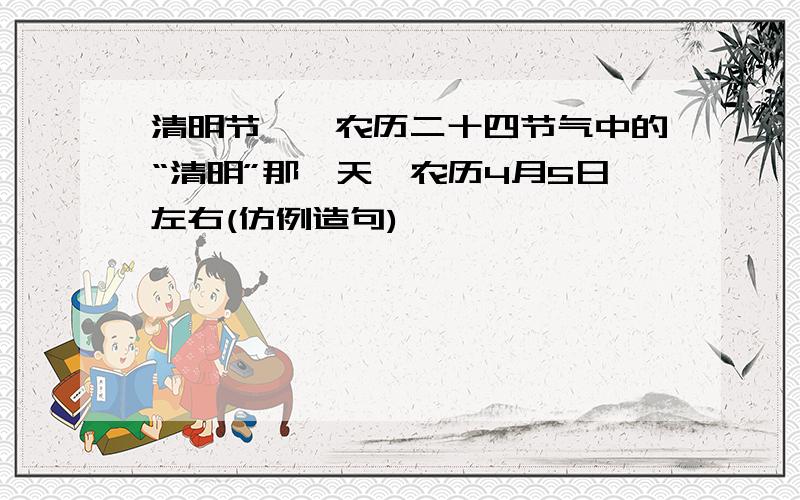 清明节——农历二十四节气中的“清明”那一天,农历4月5日左右(仿例造句)