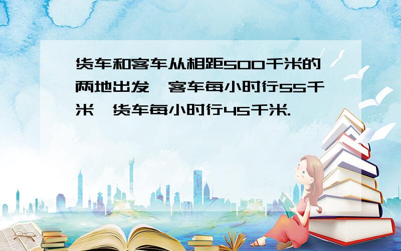 货车和客车从相距500千米的两地出发,客车每小时行55千米,货车每小时行45千米.