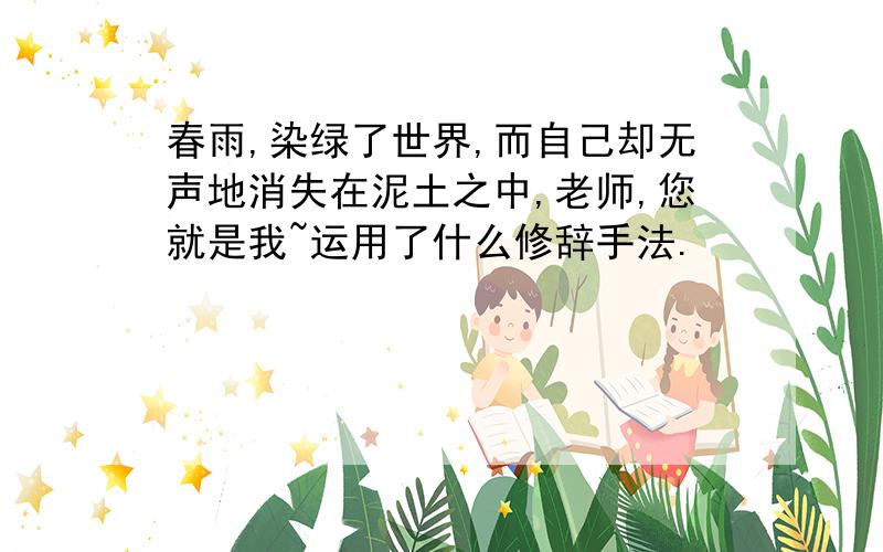 春雨,染绿了世界,而自己却无声地消失在泥土之中,老师,您就是我~运用了什么修辞手法.