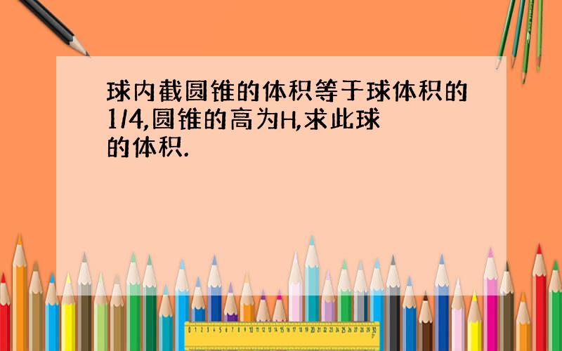 球内截圆锥的体积等于球体积的1/4,圆锥的高为H,求此球的体积.