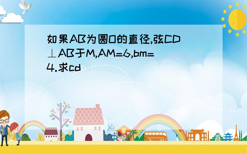 如果AB为圆O的直径,弦CD⊥AB于M,AM=6,bm=4.求cd