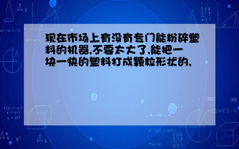 现在市场上有没有专门能粉碎塑料的机器,不要太大了,能把一块一快的塑料打成颗粒形状的,