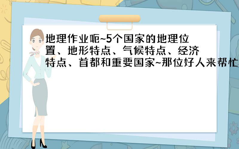 地理作业呃~5个国家的地理位置、地形特点、气候特点、经济特点、首都和重要国家~那位好人来帮忙呃?~