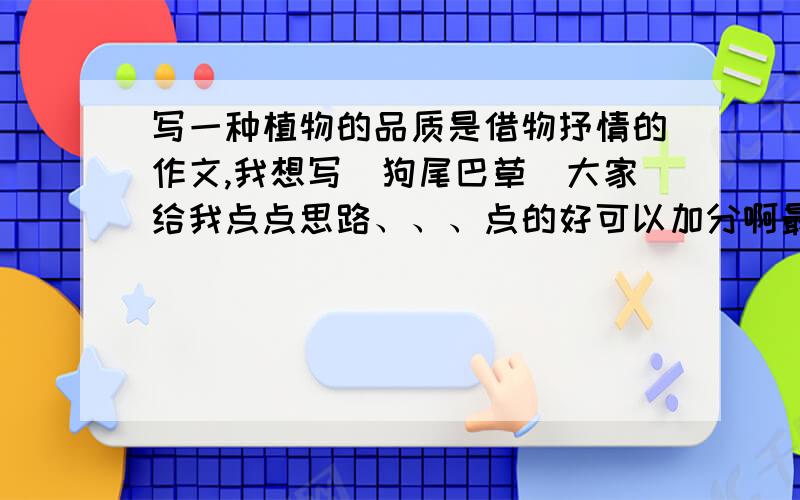 写一种植物的品质是借物抒情的作文,我想写（狗尾巴草）大家给我点点思路、、、点的好可以加分啊最好帮我写上一小段