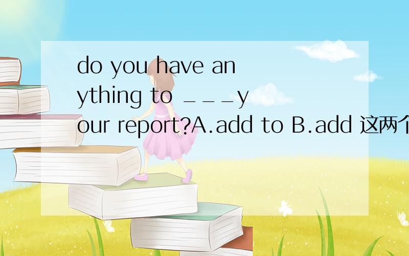 do you have anything to ___your report?A.add to B.add 这两个选哪个