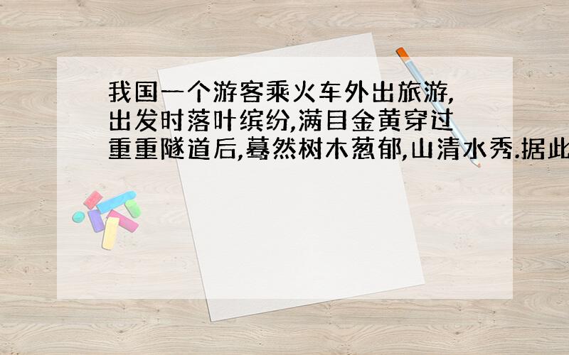 我国一个游客乘火车外出旅游,出发时落叶缤纷,满目金黄穿过重重隧道后,蓦然树木葱郁,山清水秀.据此回答：