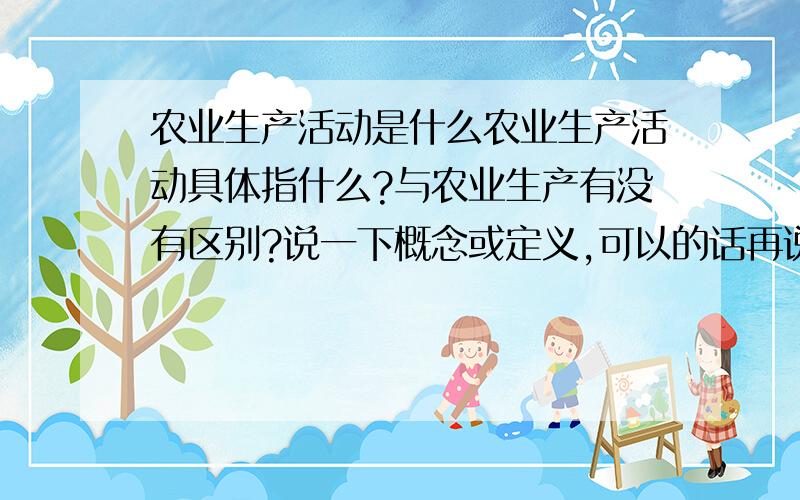 农业生产活动是什么农业生产活动具体指什么?与农业生产有没有区别?说一下概念或定义,可以的话再说下有什么特点之类,越全越好