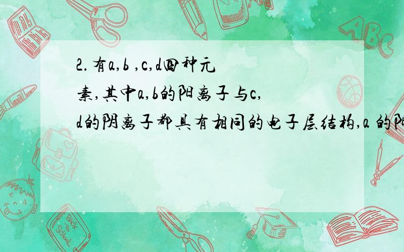 2.有a,b ,c,d四种元素,其中a,b的阳离子与c,d的阴离子都具有相同的电子层结构,a 的阳离子正电荷小于b的阳离