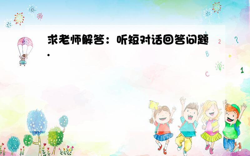 求老师解答：听短对话回答问题.