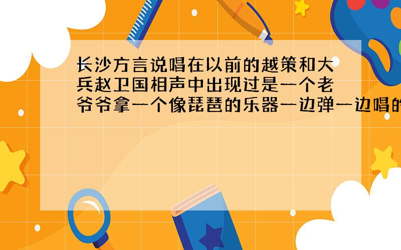 长沙方言说唱在以前的越策和大兵赵卫国相声中出现过是一个老爷爷拿一个像琵琶的乐器一边弹一边唱的长沙人应该都熟悉那个曲调~我