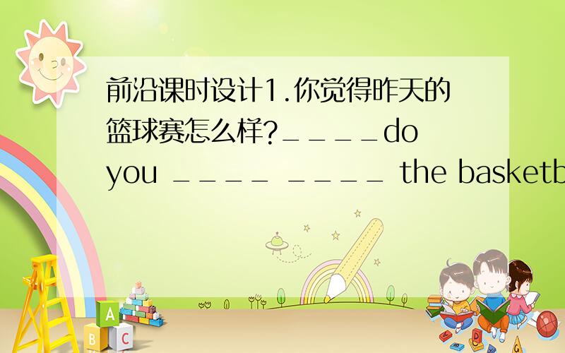 前沿课时设计1.你觉得昨天的篮球赛怎么样?____do you ____ ____ the basketball mat