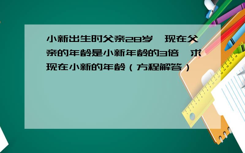 小新出生时父亲28岁,现在父亲的年龄是小新年龄的3倍,求现在小新的年龄（方程解答）