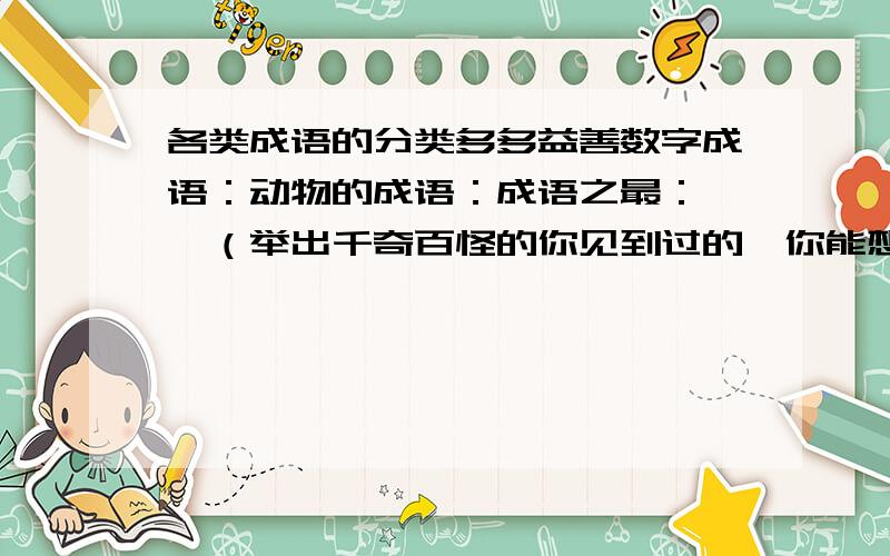 各类成语的分类多多益善数字成语：动物的成语：成语之最：……（举出千奇百怪的你见到过的、你能想到的……）