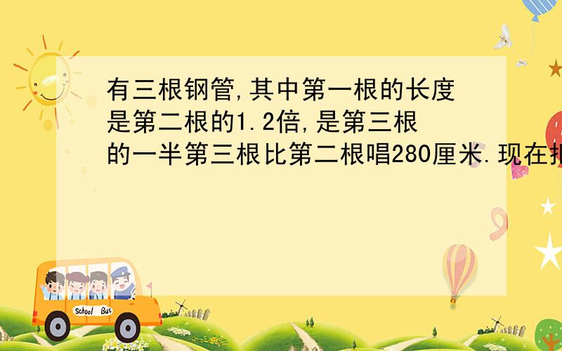 有三根钢管,其中第一根的长度是第二根的1.2倍,是第三根的一半第三根比第二根唱280厘米.现在把这三根钢管截成尽可能长而