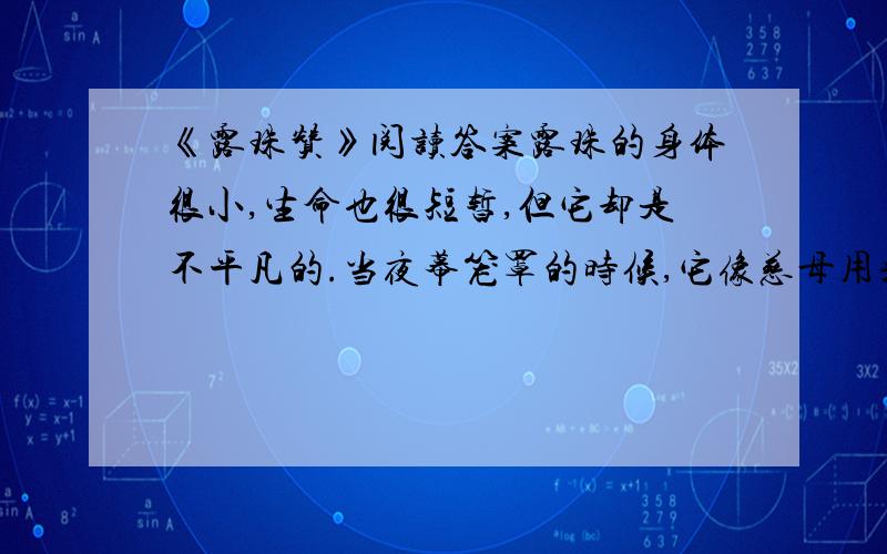 《露珠赞》阅读答案露珠的身体很小,生命也很短暂,但它却是不平凡的.当夜幕笼罩的时候,它像慈母用乳汁哺育婴儿一样滋润着禾苗