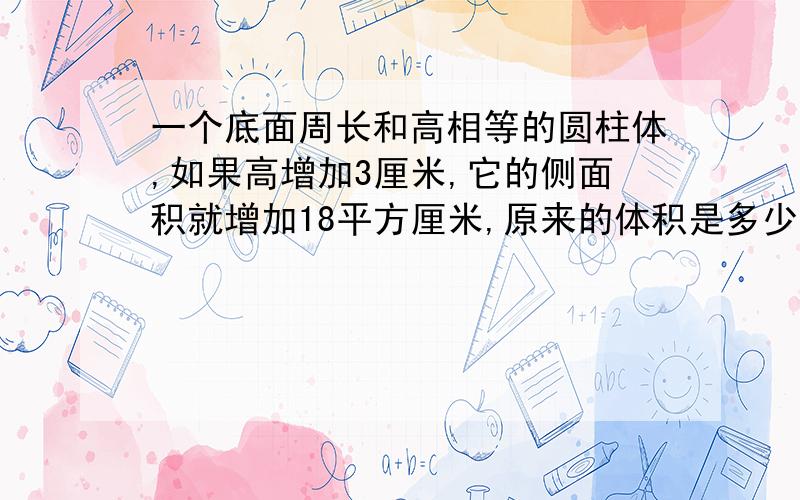 一个底面周长和高相等的圆柱体,如果高增加3厘米,它的侧面积就增加18平方厘米,原来的体积是多少 π取3