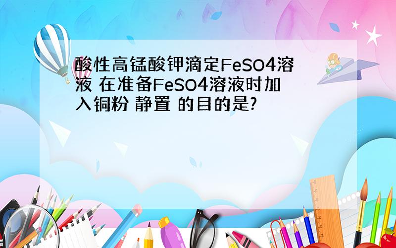 酸性高锰酸钾滴定FeSO4溶液 在准备FeSO4溶液时加入铜粉 静置 的目的是?