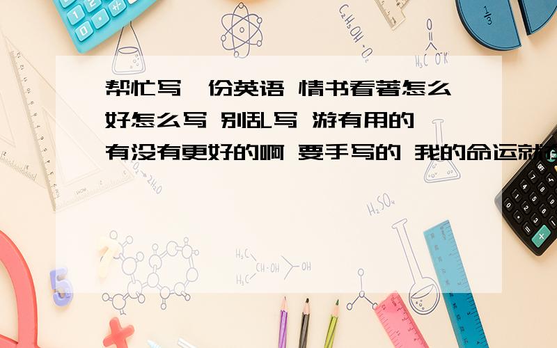 帮忙写一份英语 情书看著怎么好怎么写 别乱写 游有用的 有没有更好的啊 要手写的 我的命运就在你们手里了