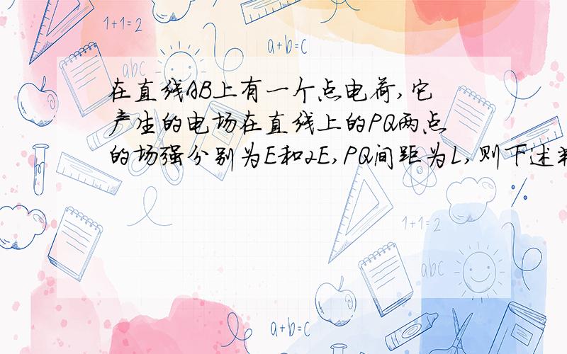 在直线AB上有一个点电荷,它产生的电场在直线上的PQ两点的场强分别为E和2E,PQ间距为L,则下述判断正确的是（