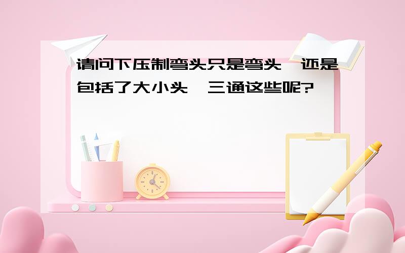 请问下压制弯头只是弯头,还是包括了大小头、三通这些呢?