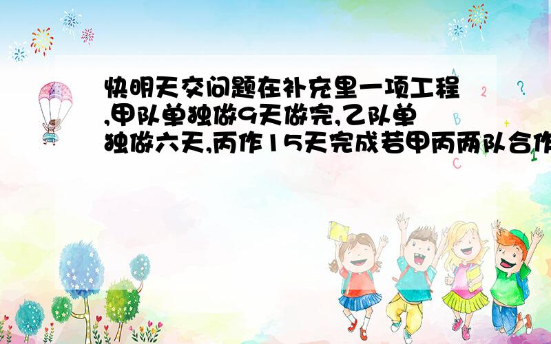 快明天交问题在补充里一项工程,甲队单独做9天做完,乙队单独做六天,丙作15天完成若甲丙两队合作三天后由乙、丙两队继续合作