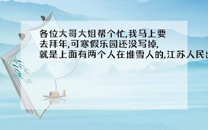 各位大哥大姐帮个忙,我马上要去拜年,可寒假乐园还没写掉,就是上面有两个人在堆雪人的,江苏人民出版社的,（寒假乐园）编写组