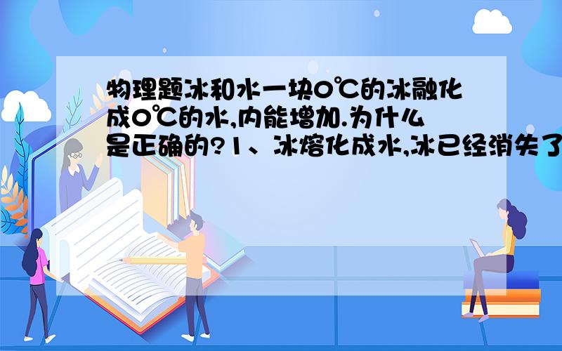 物理题冰和水一块0℃的冰融化成0℃的水,内能增加.为什么是正确的?1、冰熔化成水,冰已经消失了为什么还有内能?应是熔化过