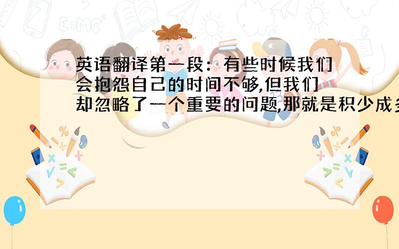 英语翻译第一段：有些时候我们会抱怨自己的时间不够,但我们却忽略了一个重要的问题,那就是积少成多.用简短的十分钟来做有价值