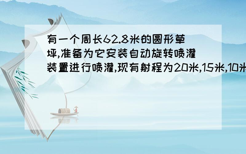 有一个周长62.8米的圆形草坪,准备为它安装自动旋转喷灌装置进行喷灌,现有射程为20米,15米,10米的三种装置