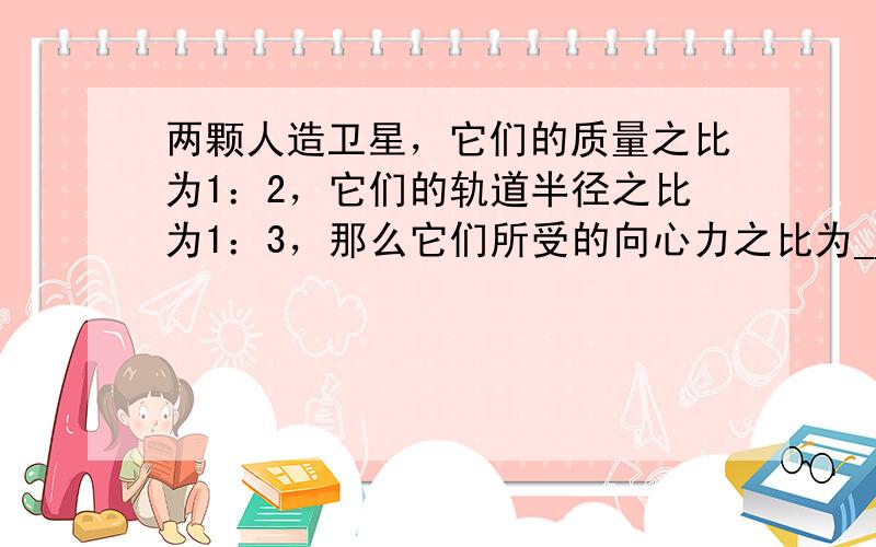 两颗人造卫星，它们的质量之比为1：2，它们的轨道半径之比为1：3，那么它们所受的向心力之比为______；角速度之比为_