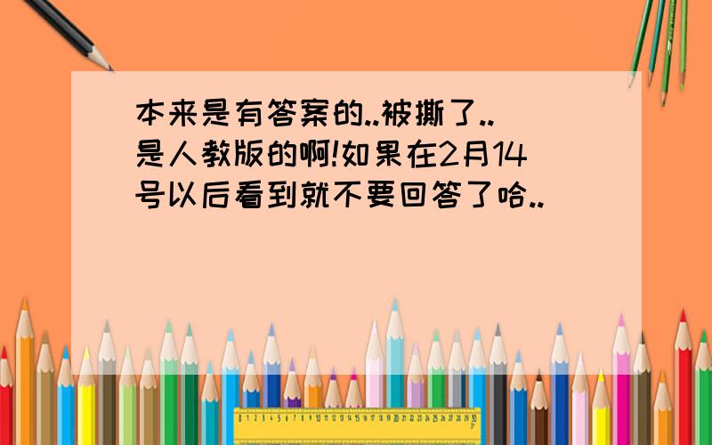 本来是有答案的..被撕了..是人教版的啊!如果在2月14号以后看到就不要回答了哈..