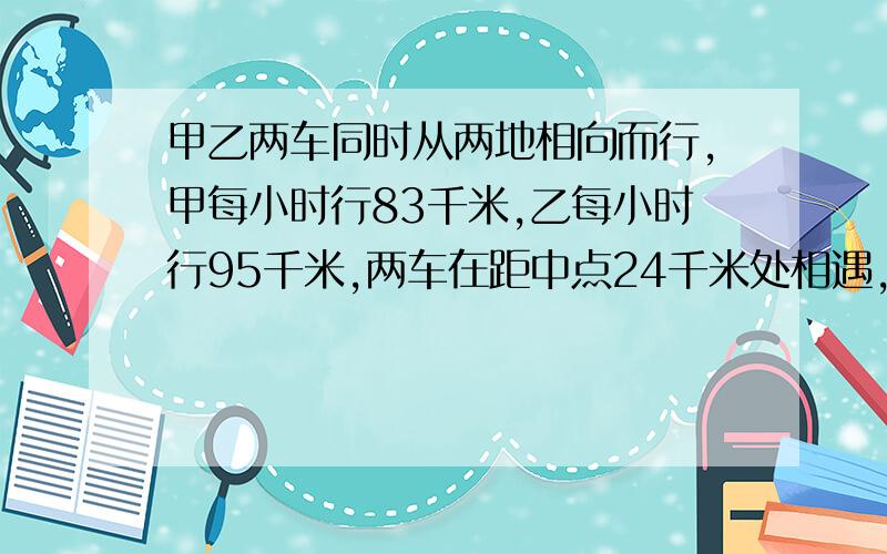 甲乙两车同时从两地相向而行,甲每小时行83千米,乙每小时行95千米,两车在距中点24千米处相遇,求两地距离（列式计算）