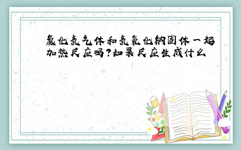 氯化氢气体和氢氧化钠固体一起加热反应吗?如果反应生成什么