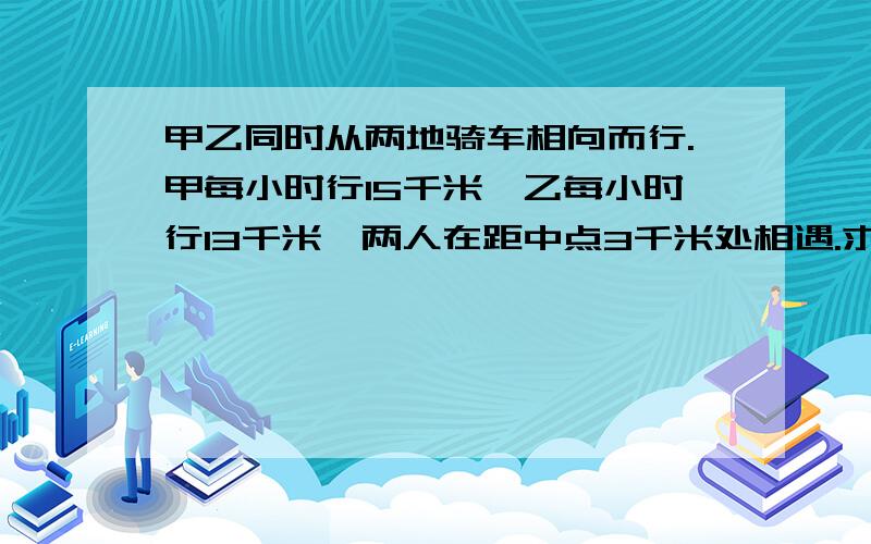 甲乙同时从两地骑车相向而行.甲每小时行15千米,乙每小时行13千米,两人在距中点3千米处相遇.求两地间路程?