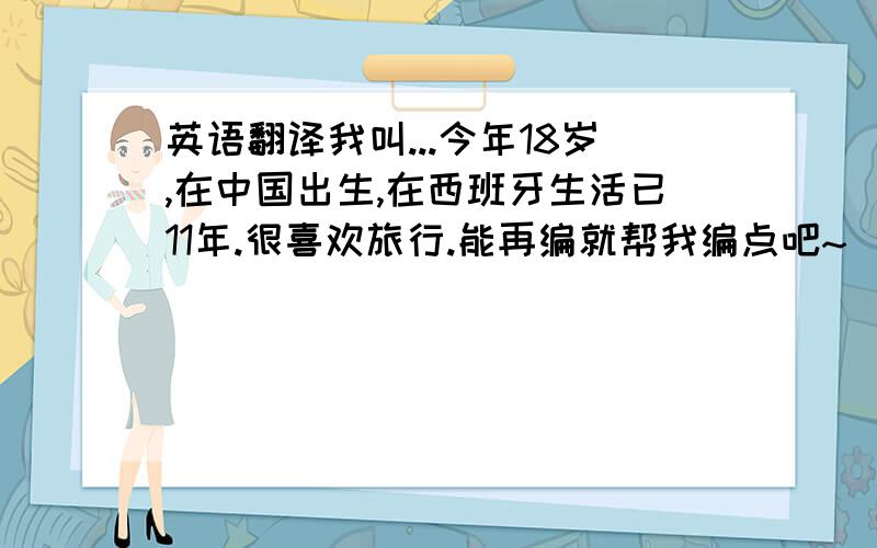 英语翻译我叫...今年18岁,在中国出生,在西班牙生活已11年.很喜欢旅行.能再编就帮我编点吧~