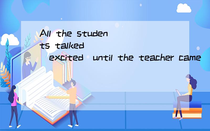 All the students talked ____(excited)until the teacher came